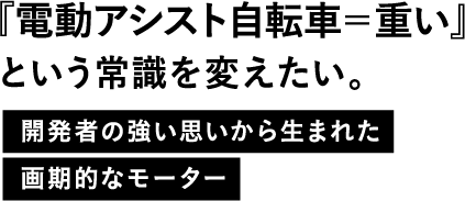 『電動アシスト自転車=重い』という常識を変えたい。開発者の強い思いから生まれた画期的なモーター