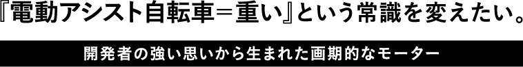 『電動アシスト自転車＝重い』という常識を変えたい。開発者の強い思いから生まれた画期的なモーター