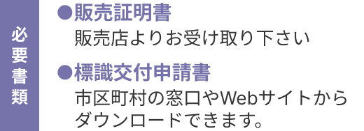 「必要書類」●販売証明書：販売店よりお受け取り下さい　●標識交付申請書：市区町村の窓口やWebサイトからダウンロードできます。