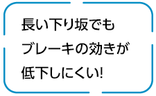 長い下り坂でもブレーキの効きが低下しにくい！