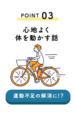 POINT03 心地よく体を動かす話 運動不足の解消！？