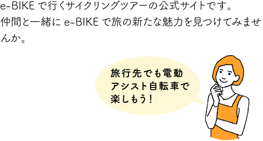 e-BIKEで行くサイクリングツアーの公式サイトです。仲間と一緒にe-BIKEで旅の新たな魅力を見つけてみませんか。旅行先でも電動アシスト自転車で楽しもう！