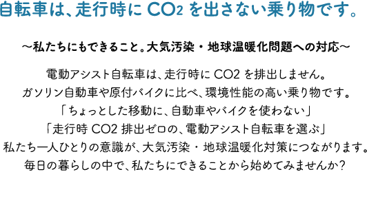 自転車は、走行時にCO2を出さない乗り物です。～私たちにもできること。大気汚染・地球温暖化問題への対応～電動アシスト自転車は、走行時にCO2を排出しません。ガソリン自動車や原付バイクに比べ、環境性能の高い乗り物です。「ちょっとした移動に、自動車やバイクを使わない」「走行時CO2排出ゼロの、電動アシスト自転車を選ぶ」私たち一人ひとりの意識が、大気汚染・地球温暖化対策につながります。毎日の暮らしの中で、私たちにできることから始めてみませんか？
