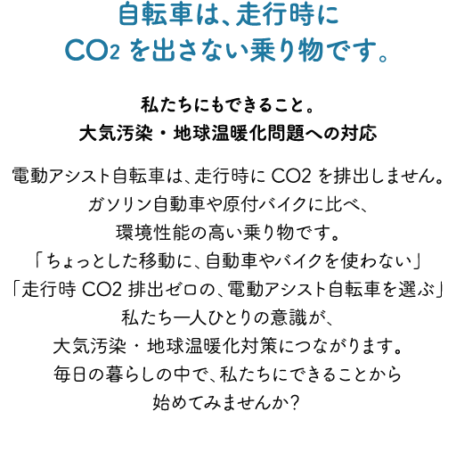 自転車は、走行時にCO2を出さない乗り物です。～私たちにもできること。大気汚染・地球温暖化問題への対応～電動アシスト自転車は、走行時にCO2を排出しません。ガソリン自動車や原付バイクに比べ、環境性能の高い乗り物です。「ちょっとした移動に、自動車やバイクを使わない」「走行時CO2排出ゼロの、電動アシスト自転車を選ぶ」私たち一人ひとりの意識が、大気汚染・地球温暖化対策につながります。毎日の暮らしの中で、私たちにできることから始めてみませんか？