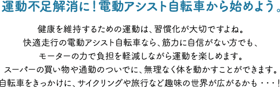 運動不足解消に！電動アシスト自転車から始めよう。健康を維持するための運動は、習慣化が大切ですよね。快適走行の電動アシスト自転車なら、筋力に自信がない方でも、モーターの力で負担を軽減しながら運動を楽しめます。スーパーの買い物や通勤のついでに、無理なく体を動かすことができます。自転車をきっかけに、サイクリングや旅行など趣味の世界が広がるかも・・・！