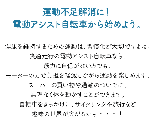 運動不足解消に！電動アシスト自転車から始めよう。健康を維持するための運動は、習慣化が大切ですよね。快適走行の電動アシスト自転車なら、筋力に自信がない方でも、モーターの力で負担を軽減しながら運動を楽しめます。スーパーの買い物や通勤のついでに、無理なく体を動かすことができます。自転車をきっかけに、サイクリングや旅行など趣味の世界が広がるかも・・・！