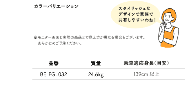 「スタイリッシュなデザインで家族で共有しやすいわね！」※モニター画面と実際の商品とで見え方が異なる場合もございます。あらかじめご了承ください。品番:BE-FGL032 質量:24.6kg 乗車適応身長（目安）:139cm以上