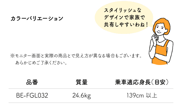 「スタイリッシュなデザインで家族で共有しやすいわね！」※モニター画面と実際の商品とで見え方が異なる場合もございます。あらかじめご了承ください。品番:BE-FGL032 質量:24.6kg 乗車適応身長（目安）:139cm以上