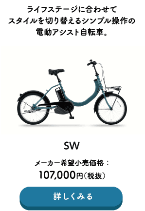 ライフステージに合わせてスタイルを切り替えるシンプル操作の電動アシスト自転車。 SW メーカー希望小売価格：107,000円（税込） →詳しくみる