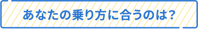 あなたの乗り方に合うのは？