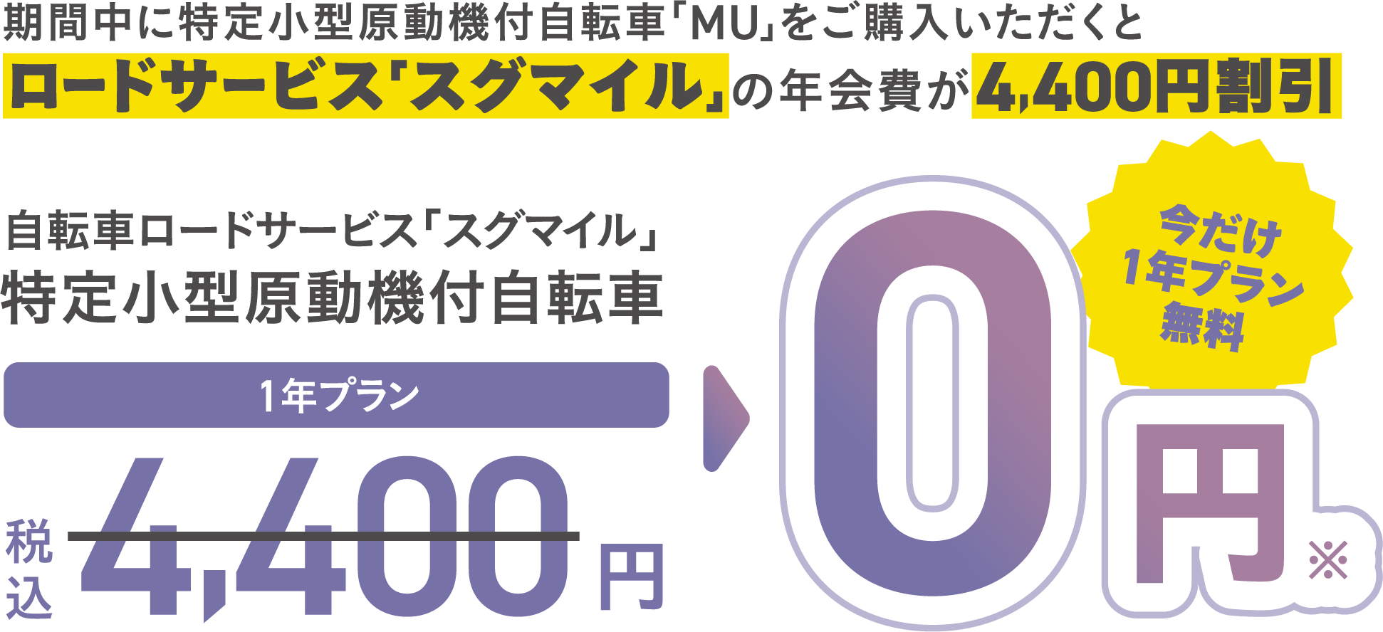 期間中に特定小型原動機付自転車「MU」をご購入いただくとロードサービス「スグマイル」の年会費が4,400円割引 自転車ロードサービス「スグマイル」 特定小型原動機付自転車 1年プラン 税込 4,400円 0円 ※ 今だけ1年プラン無料