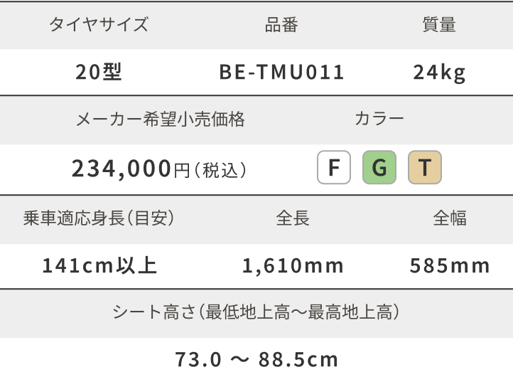 タイヤサイズ 20型 品番 BE-TMU011 質量 24kg メーカー希望小売価格 234,000円（税込）カラー FGT 乗車適応身長（目安）141cm以上 全長 1,610mm 全幅 585mm シート高さ（最低地上高〜最高地上高）73.0 ～ 88.5cm