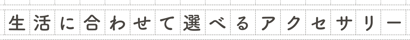 生活に合わせて選べるアクセサリー