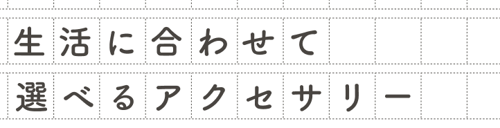 生活に合わせて選べるアクセサリー