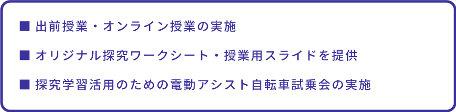 ■出前授業・オンライン授業の実施 ■オリジナル探究ワークシート・授業用スライドを提供 ■探究学習活用のための電動アシスト自転車試乗会の実施