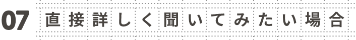 07 直接詳しく聞いてみたい場合