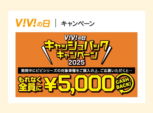 ViViの日 キャッシュバックキャンペーン 期間中にビビシリーズの対象車種をご購入の上応募いただくと…もれなく全員に5,000円 CASHBACK