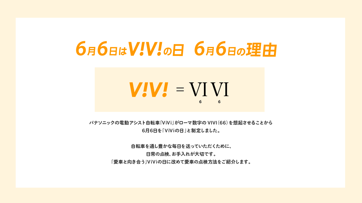 6月6日はViViの日 6月6日の理由 パナソニックの電動アシスト自転車「ViVi」がローマ数字のVIVI（66）を想起させることから6月6日を「ViViの日」と制定しました。自転車を通し豊かな毎日を送っていただくために、日常の点検、お手入れが大切です。「愛車と向き合う」ViViの日に改めて愛車の点検方法をご紹介します。