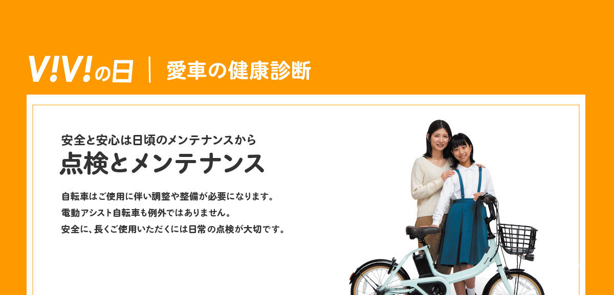 ViViの日｜愛車の健康診断 安全と安心は日頃のメンテナンスから 点検とメンテナンス 自転車はご使用に伴い調整や整備が必要になります。電動アシスト自転車も例外ではありません。安全に、長くご使用いただくには日常の点検が大切です。