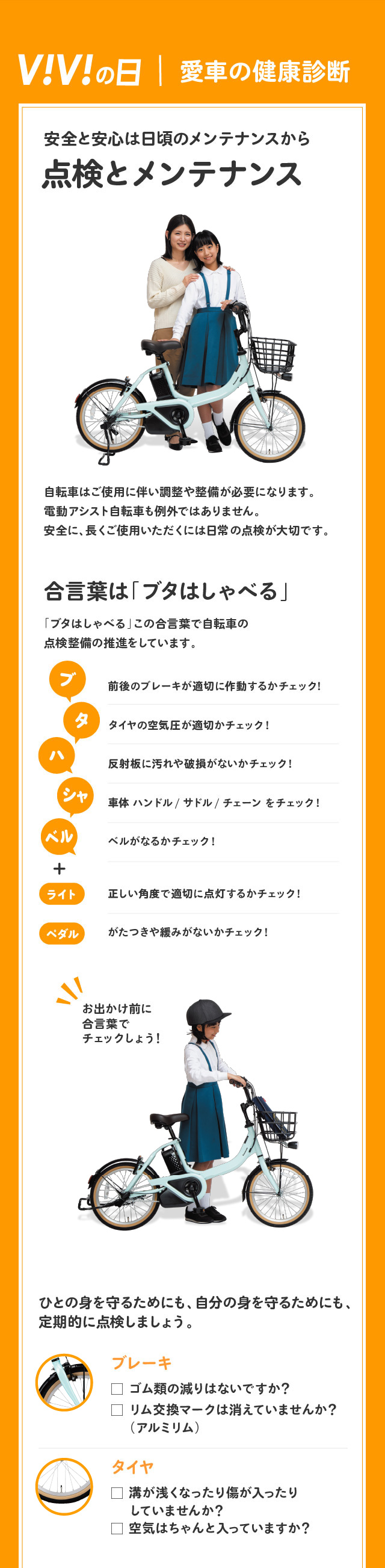 ViViの日｜愛車の健康診断 安全と安心は日頃のメンテナンスから 点検とメンテナンス 自転車はご使用に伴い調整や整備が必要になります。電動アシスト自転車も例外ではありません。安全に、長くご使用いただくには日常の点検が大切です。 合言葉は「ブタはしゃべる」「ブタはしゃべる」この合言葉で自転車の点検整備の推進をしています。 ブ：前後のブレーキが適切に作動するかチェック! タ：タイヤの空気圧が適切かチェック! ハ：反射板に汚れや破損がないかチェック! シャ：車体 ハンドル/サドル/チェーンをチェック! ベル：ベルがなるかチェック!+ライト：正しい角度で適切に点灯するかチェック!、ペダル：がたつきや緩みがないかチェック! ひとの身を守るためにも、自分の身を守るためにも、定期的に点検しましょう。ブレーキ：ゴム類の減りはないですか？リム交換マークは消えていませんか？（アルミリム） タイヤ：溝が浅くなったり傷が入ったりしていませんか？空気はちゃんと入っていますか？