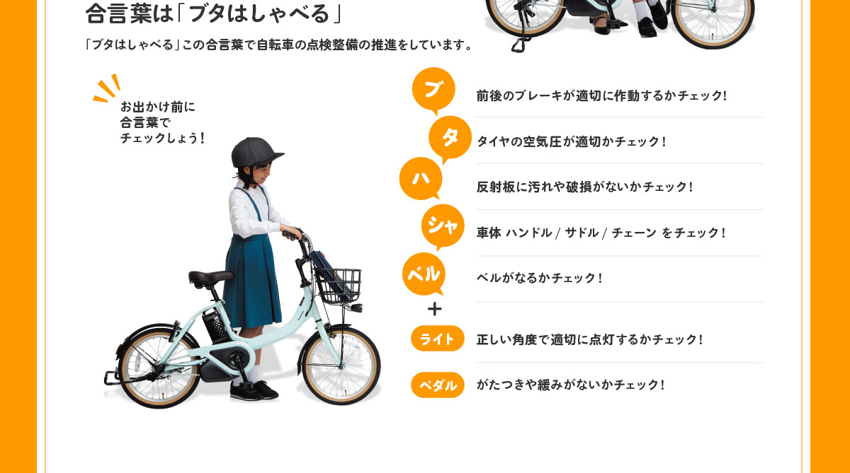 合言葉は「ブタはしゃべる」「ブタはしゃべる」この合言葉で自転車の点検整備の推進をしています。 ブ：前後のブレーキが適切に作動するかチェック! タ：タイヤの空気圧が適切かチェック! ハ：反射板に汚れや破損がないかチェック! シャ：車体 ハンドル/サドル/チェーンをチェック! ベル：ベルがなるかチェック!+ライト：正しい角度で適切に点灯するかチェック!、ペダル：がたつきや緩みがないかチェック! 
