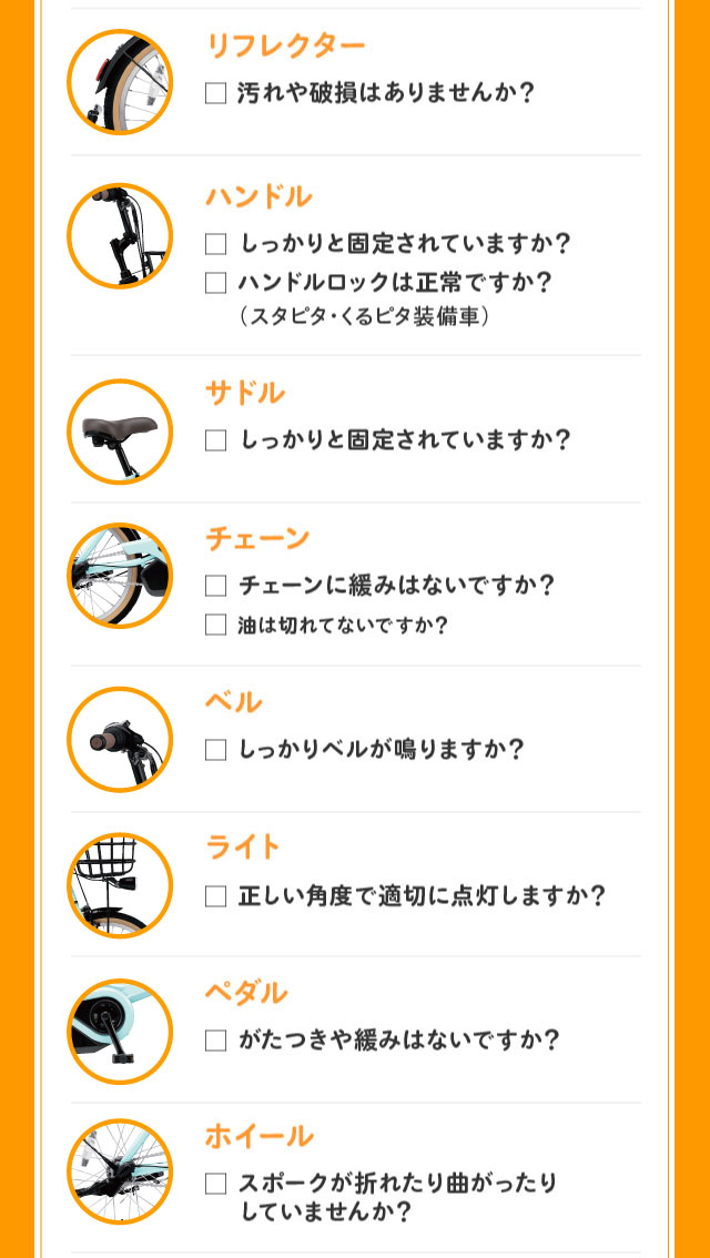 リフレクター：汚れや破損はありませんか？ ハンドル：しっかりと固定されていますか？ハンドルロックは正常ですか？ハンドルロックは正常ですか？（スタピタ・くるピタ装備車）サドル：しっかりと固定されていますか？ チェーン：チェーンに緩みはないですか？油は切れてないですか？ ベル：しっかりベルが鳴りますか？ ライト：正しい角度で適切に点灯しますか？ ペダル：がたつきや緩みがないかチェック! ひとの身を守るためにも、自分の身を守るためにも、定期的に点検しましょう。ホイール：スポークが折れたり曲がったりしていませんか？