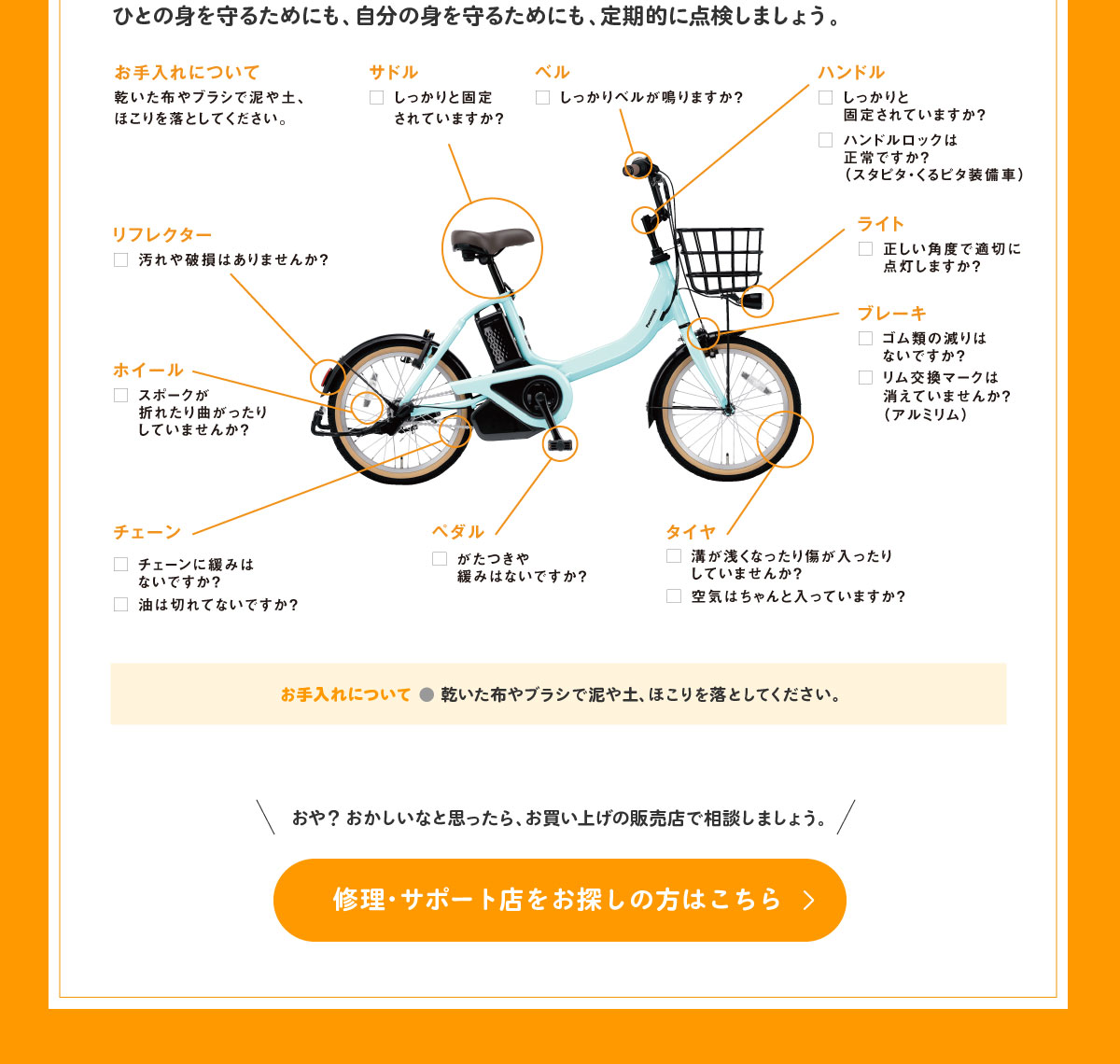 ひとの身を守るためにも、自分の身を守るためにも、定期的に点検しましょう。 ベル：しっかりベルが鳴りますか？ ハンドル：しっかりと固定されていますか？ハンドルロックは正常ですか？ハンドルロックは正常ですか？（スタピタ・くるピタ装備車）ライト：正しい角度で適切に点灯しますか？ブレーキ：ゴム類の減りはないですか？リム交換マークは消えていませんか？（アルミリム） タイヤ：溝が浅くなったり傷が入ったりしていませんか？空気はちゃんと入っていますか？ペダル：がたつきや緩みがないかチェック! チェーン：チェーンに緩みはないですか？油は切れてないですか？ホイール：スポークが折れたり曲がったりしていませんか？リフレクター：汚れや破損はありませんか？サドル：しっかりと固定されていますか？ お手入れについて ● 乾いた布やブラシで泥や土、ほこりを落としてください。おや？ おかしいなと思ったら、お買い上げの販売店で相談しましょう。