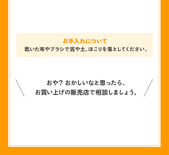 お手入れについて ● 乾いた布やブラシで泥や土、ほこりを落としてください。おや？ おかしいなと思ったら、お買い上げの販売店で相談しましょう。