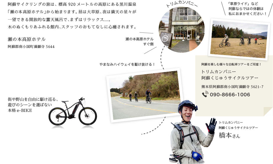 阿蘇サイクリングの旅は、標高920メートルの高原にある黒川温泉「瀬の本高原ホテル」から始まります。昼は大草原、夜は満天の星々が一望できる開放的な露天風呂で、まずはリラックス…。木のぬくもりあふれる館内、スタッフのおもてなしに心癒されます。 街や野山を自由に駆け巡る、遊びのシーンを選ばない本格e-BIKE