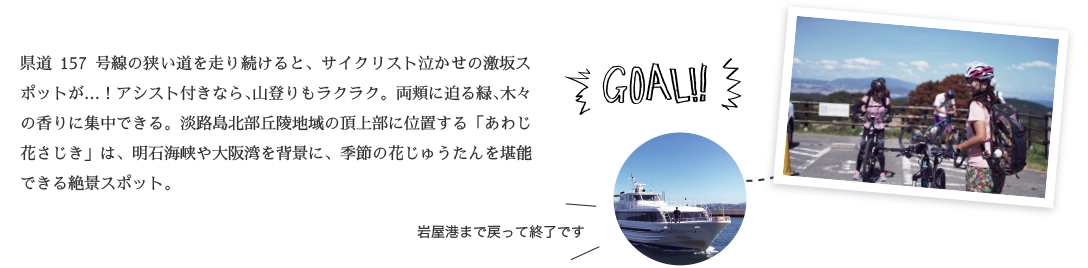 GOAL!! 県道157号線の狭い道を走り続けると、サイクリスト泣かせの激坂スポットが…！アシスト付きなら、山登りもラクラク。両頬に迫る緑、木々の香りに集中できる。淡路島北部丘陵地域の頂上部に位置する「あわじ花さじき」は、明石海峡や大阪湾を背景に、季節の花じゅうたんを堪能できる絶景スポット。
