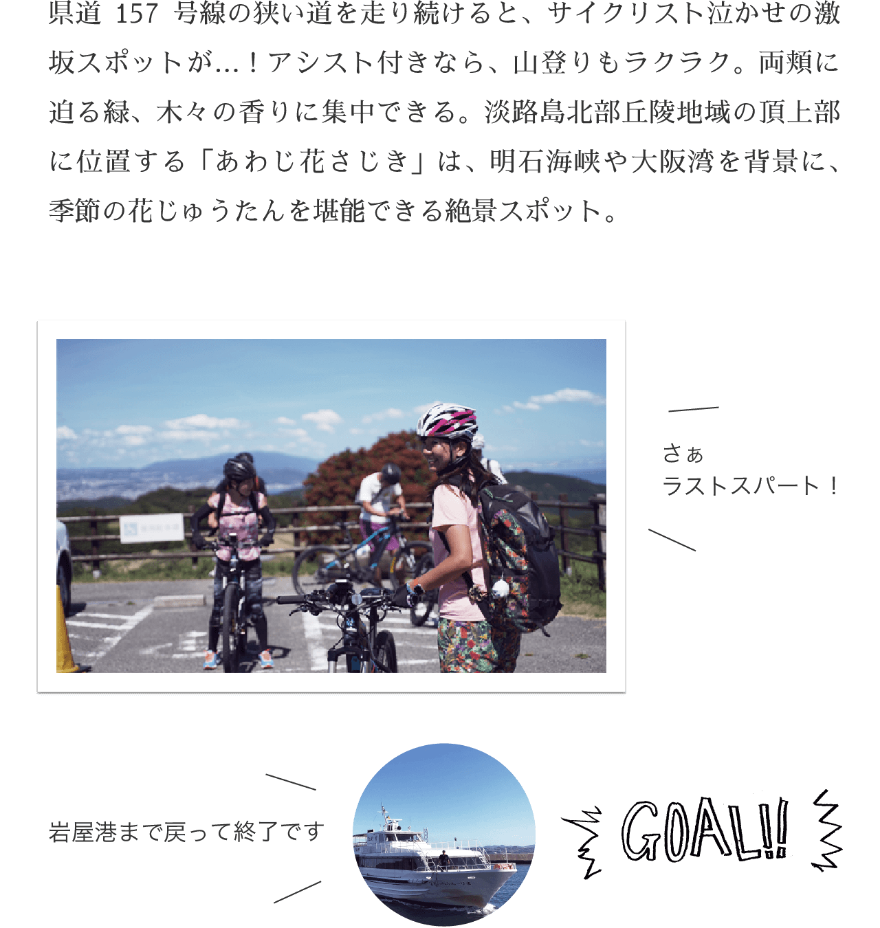 GOAL!! 県道157号線の狭い道を走り続けると、サイクリスト泣かせの激坂スポットが…！アシスト付きなら、山登りもラクラク。両頬に迫る緑、木々の香りに集中できる。淡路島北部丘陵地域の頂上部に位置する「あわじ花さじき」は、明石海峡や大阪湾を背景に、季節の花じゅうたんを堪能できる絶景スポット。
