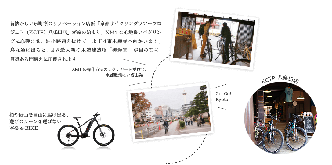 昔懐かしい京町家のリノベーション店舗「京都サイクリングツアープロジェト（KCTP）八条口店」が旅の始まり。XM1の心地良いペダリングに心弾ませ、心弾ませ、油小路通を抜けて、まずは東本願寺へ向かいます。烏丸通に出ると、世界最大級の木造建造物「御影堂」が目の前に。貫禄ある門構えに圧倒されます。街や野山を自由に駆け巡る、遊びのシーンを選ばない本格e-BIKE