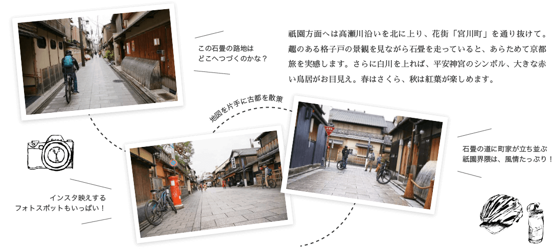 祇園方面へは高瀬川沿いを北に上り、花街「宮川町」を通り抜けて。趣のある格子戸の景観を見ながら石畳を走っていると、あらためて京都旅を実感します。さらに白川を上れば、平安神宮のシンボル、大きな赤い鳥居がお目見え。春はさくら、秋は紅葉が楽しめます。