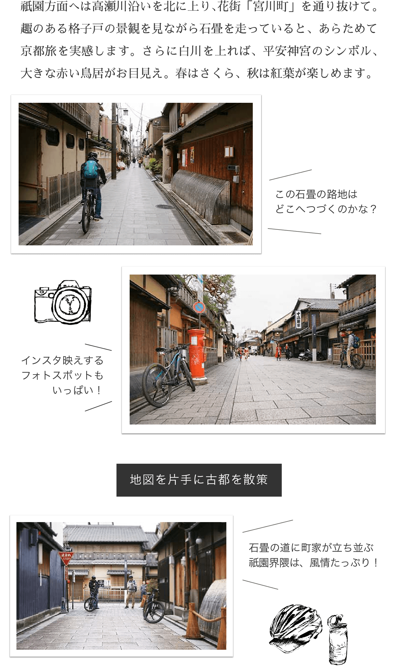 祇園方面へは高瀬川沿いを北に上り、花街「宮川町」を通り抜けて。趣のある格子戸の景観を見ながら石畳を走っていると、あらためて京都旅を実感します。さらに白川を上れば、平安神宮のシンボル、大きな赤い鳥居がお目見え。春はさくら、秋は紅葉が楽しめます。
