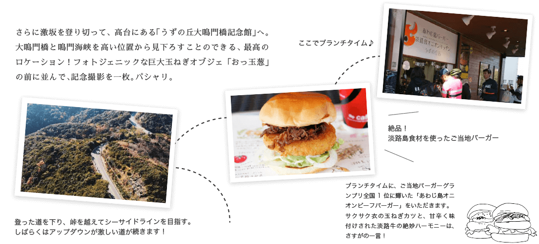 さらに激坂を登り切って、高台にある「うずの丘大鳴門橋記念館」へ。大鳴門橋と鳴門海峡を高い位置から見下ろすことのできる、最高のロケーション！フォトジェニックな巨大玉ねぎオブジェ「おっ玉葱」の前に並んで、記念撮影を一枚。パシャリ。 ブランチタイムに、ご当地バーガーグランプリ全国1位に輝いた「あわじ島オニオンビーフバーガー」をいただきます。サクサク衣の玉ねぎカツと、甘辛く味付けされた淡路牛の絶妙ハーモニーは、さすがの一言！
