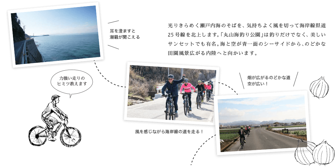光りきらめく瀬戸内海のそばを、気持ちよく風を切って海岸線県道25号線を北上します。「丸山海釣り公園」は釣りだけでなく、美しいサンセットでも有名。海と空が青一面のシーサイドから、のどかな田園風景広がる内陸へと向かいます。