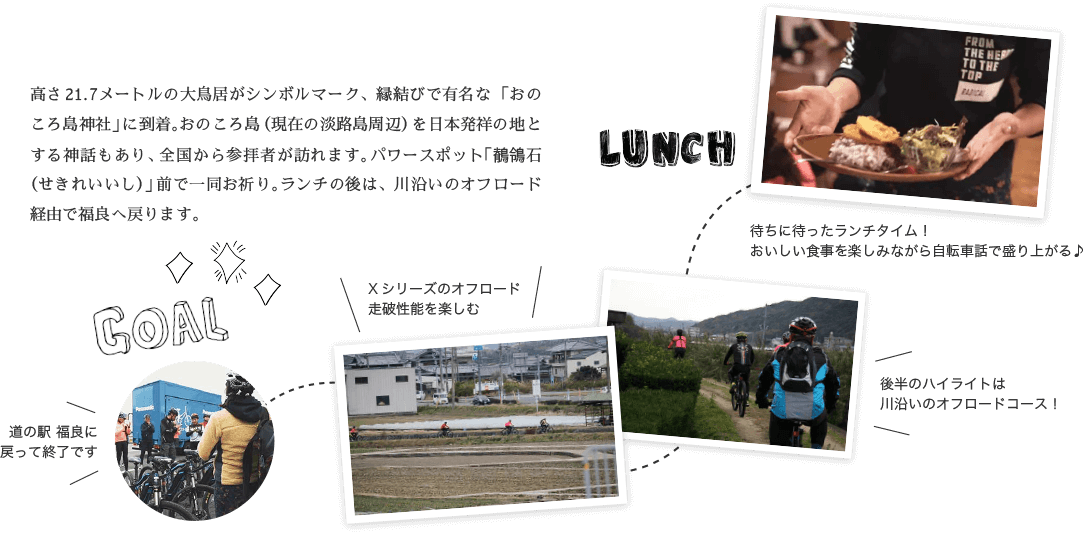 GOAL!! 高さ21.7メートルの大鳥居がシンボルマーク、縁結びで有名な「おのころ島神社」に到着。おのころ島（現在の淡路島周辺）を日本発祥の地とする神話もあり、全国から参拝者が訪れます。パワースポット「鶺鴒石（せきれいいし）」前で一同お祈り。ランチの後は、川沿いのオフロード経由で福良へ戻ります。