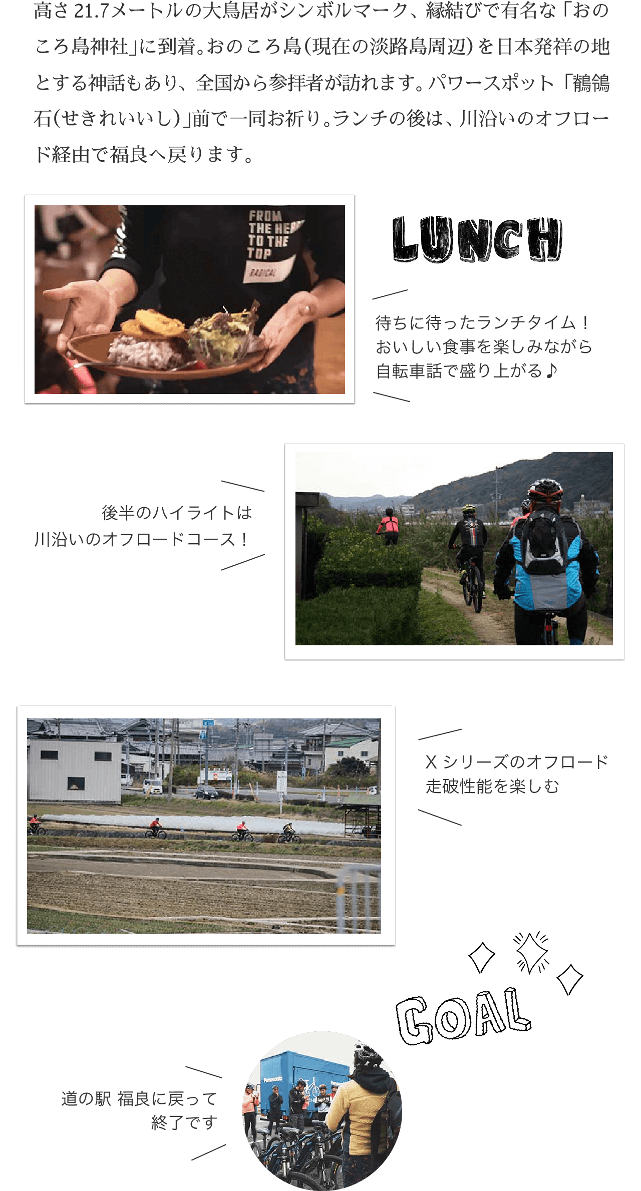 GOAL!! 高さ21.7メートルの大鳥居がシンボルマーク、縁結びで有名な「おのころ島神社」に到着。おのころ島（現在の淡路島周辺）を日本発祥の地とする神話もあり、全国から参拝者が訪れます。パワースポット「鶺鴒石（せきれいいし）」前で一同お祈り。ランチの後は、川沿いのオフロード経由で福良へ戻ります。
