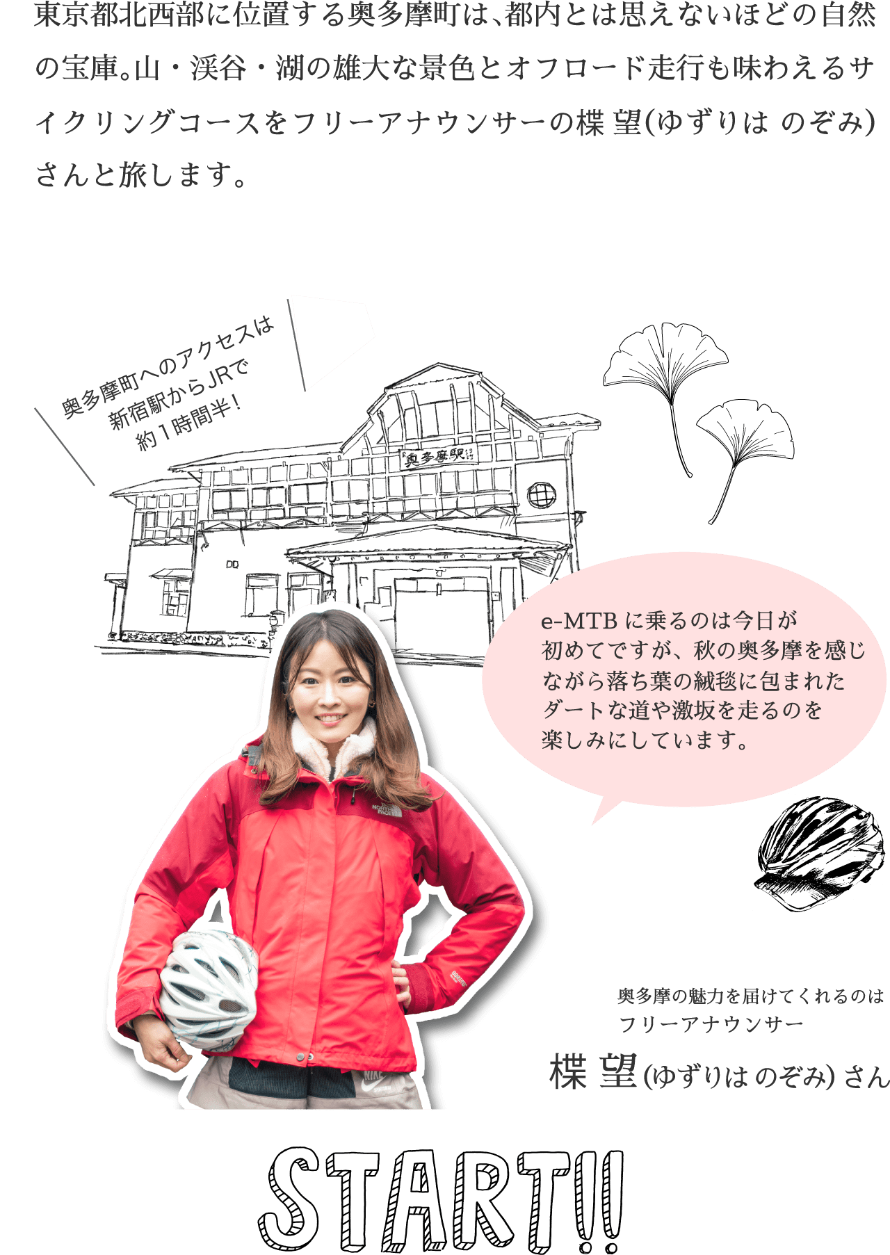 東京都北西部に位置する奥多摩町は、都内とは思えないほどの自然の宝庫。山・渓谷・湖の雄大な景色とオフロード走行も味わえるサイクリングコースをフリーアナウンサーの楪 望（ゆずりは のぞみ）さんと旅します。