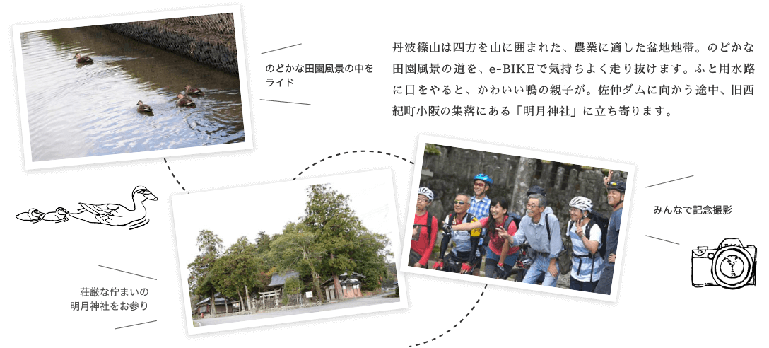 丹波篠山は四方を山に囲まれた、農業に適した盆地地帯。のどかな田園風景の道を、e-BIKEで気持ちよく走り抜けます。ふと用水路に目をやると、かわいい鴨の親子が。佐仲ダムに向かう途中、旧西紀町小阪の集落にある「明月神社」に立ち寄ります。