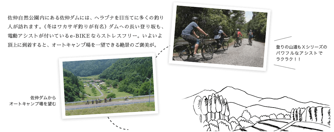 佐仲自然公園内にある佐仲ダムには、ヘラブナを目当てに多くの釣り人が訪れます。（冬はワカサギ釣りが有名）ダムへの長い登り坂も、電動アシストが付いているe-BIKEならストレスフリー。いよいよ頂上に到着すると、オートキャンプ場を一望できる絶景のご褒美が。