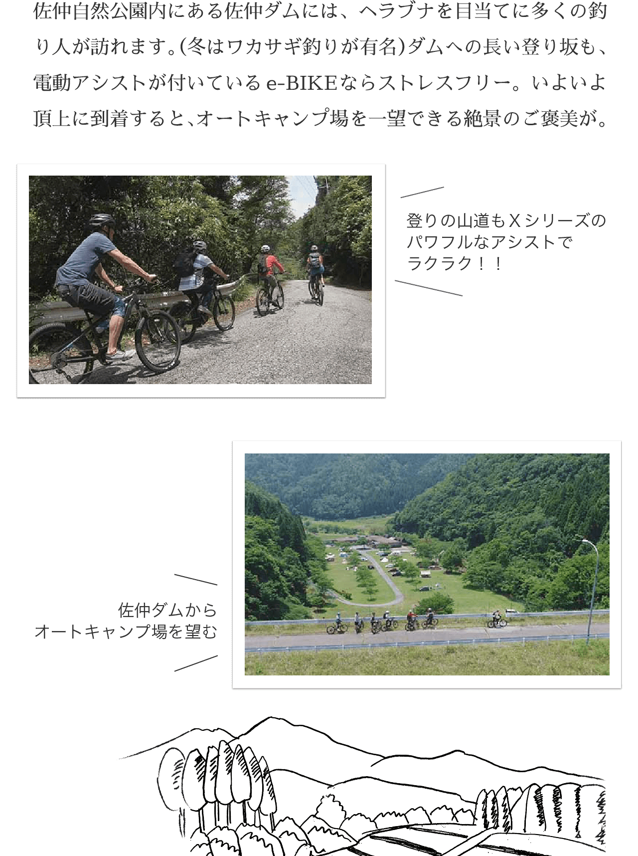 佐仲自然公園内にある佐仲ダムには、ヘラブナを目当てに多くの釣り人が訪れます。（冬はワカサギ釣りが有名）ダムへの長い登り坂も、電動アシストが付いているe-BIKEならストレスフリー。いよいよ頂上に到着すると、オートキャンプ場を一望できる絶景のご褒美が。