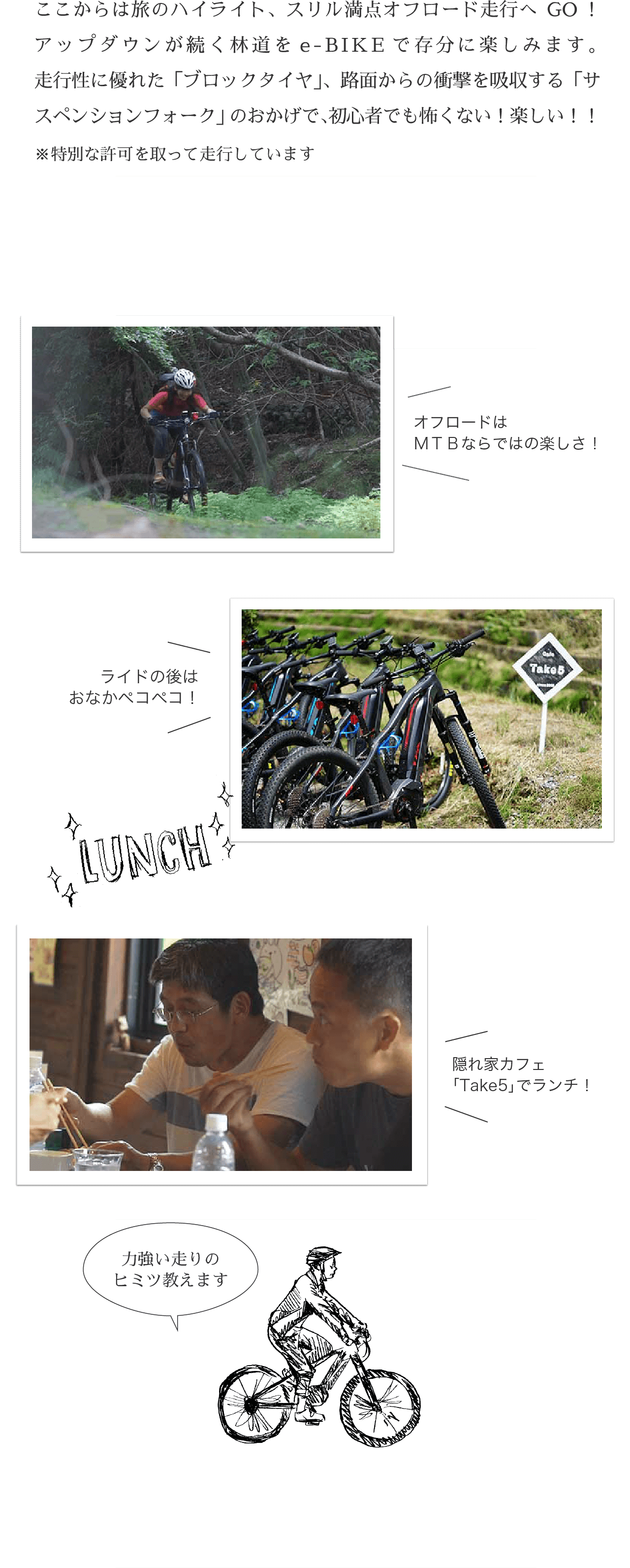 ここからは旅のハイライト、スリル満点オフロード走行へGO！アップダウンが続く林道をe-BIKEで存分に楽しみます。走行性に優れた「ブロックタイヤ」、路面からの衝撃を吸収する「サスペンションフォーク」のおかげで、初心者でも怖くない！楽しい！！※特別な許可を取って走行しています