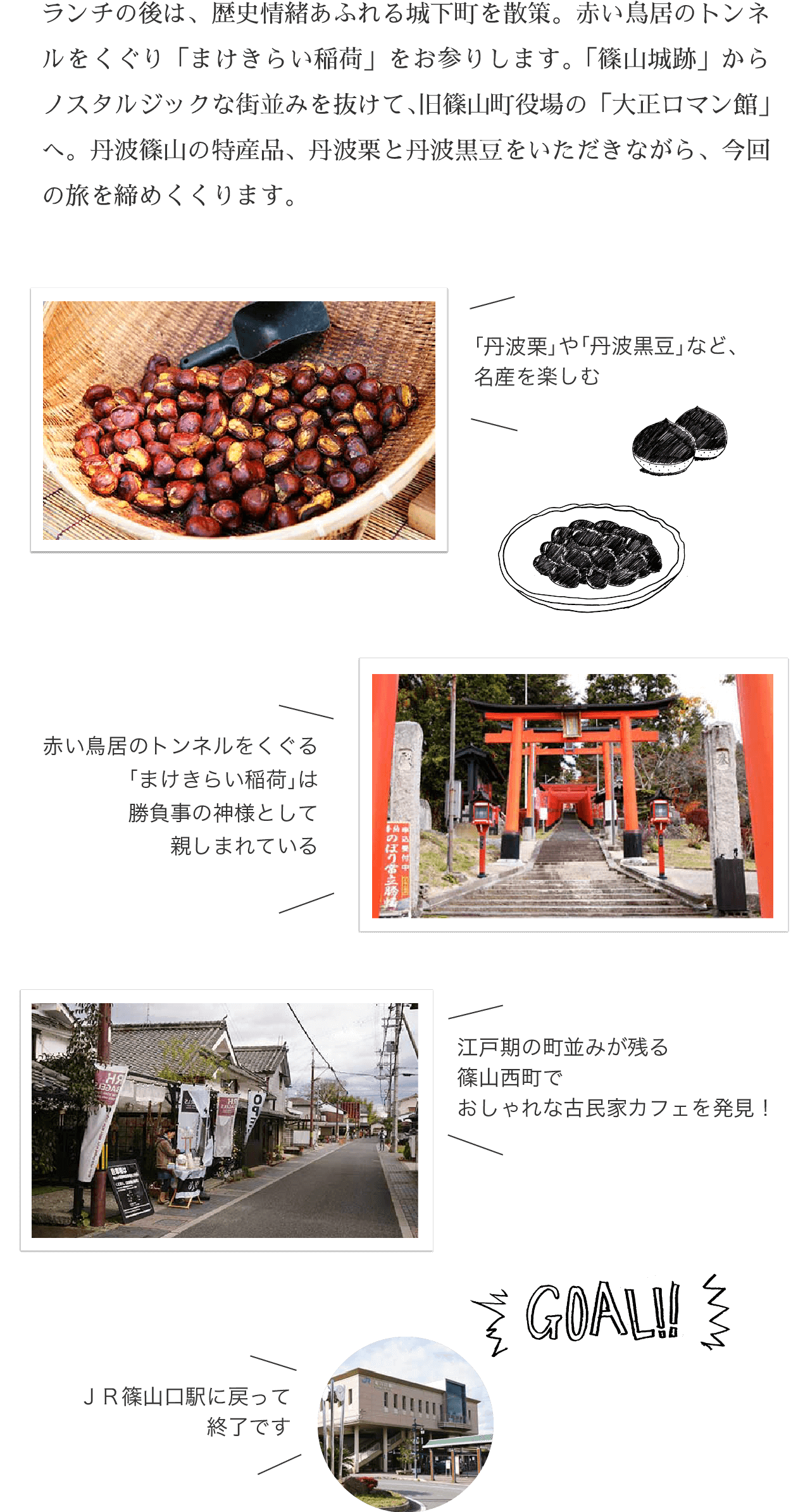 GOAL!! ランチの後は、歴史情緒あふれる城下町を散策。赤い鳥居のトンネルをくぐり「まけきらい稲荷」をお参りします。「篠山城跡」からノスタルジックな街並みを抜けて、旧篠山町役場の「大正ロマン館」へ。丹波篠山の特産品、丹波栗と丹波黒豆をいただきながら、今回の旅を締めくくります。